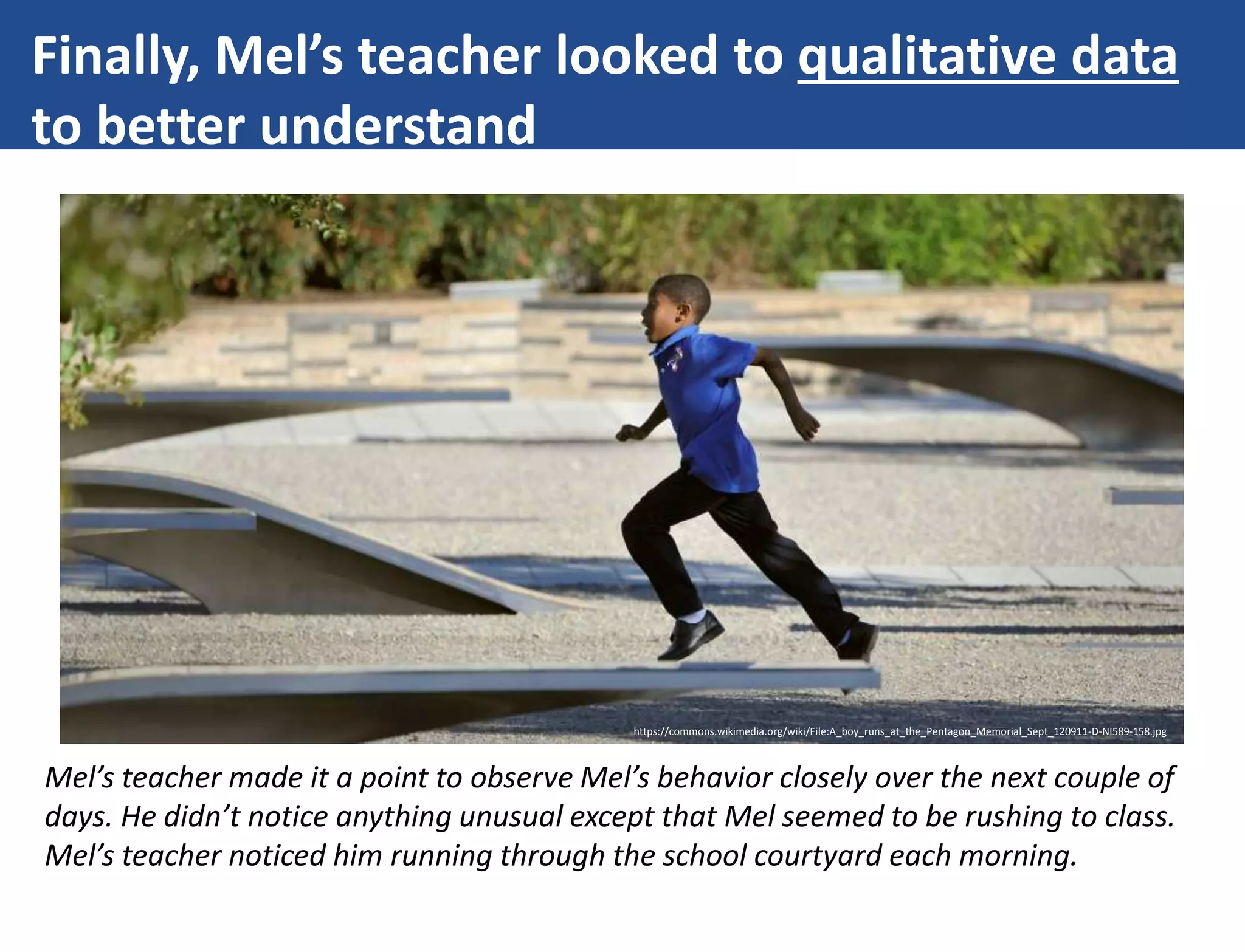 Finally, Mel’s teacher looked to qualitative data
to better understand
https://commons.wikimedia.org/wiki/File:A_boy_runs_at_the_Pentagon_Memorial_Sept_120911-D-NI589-158.jpg
Mel’s teacher made it a point to observe Mel’s behavior closely over the next couple of
days. He didn’t notice anything unusual except that Mel seemed to be rushing to class.
Mel’s teacher noticed him running through the school courtyard each morning.
 