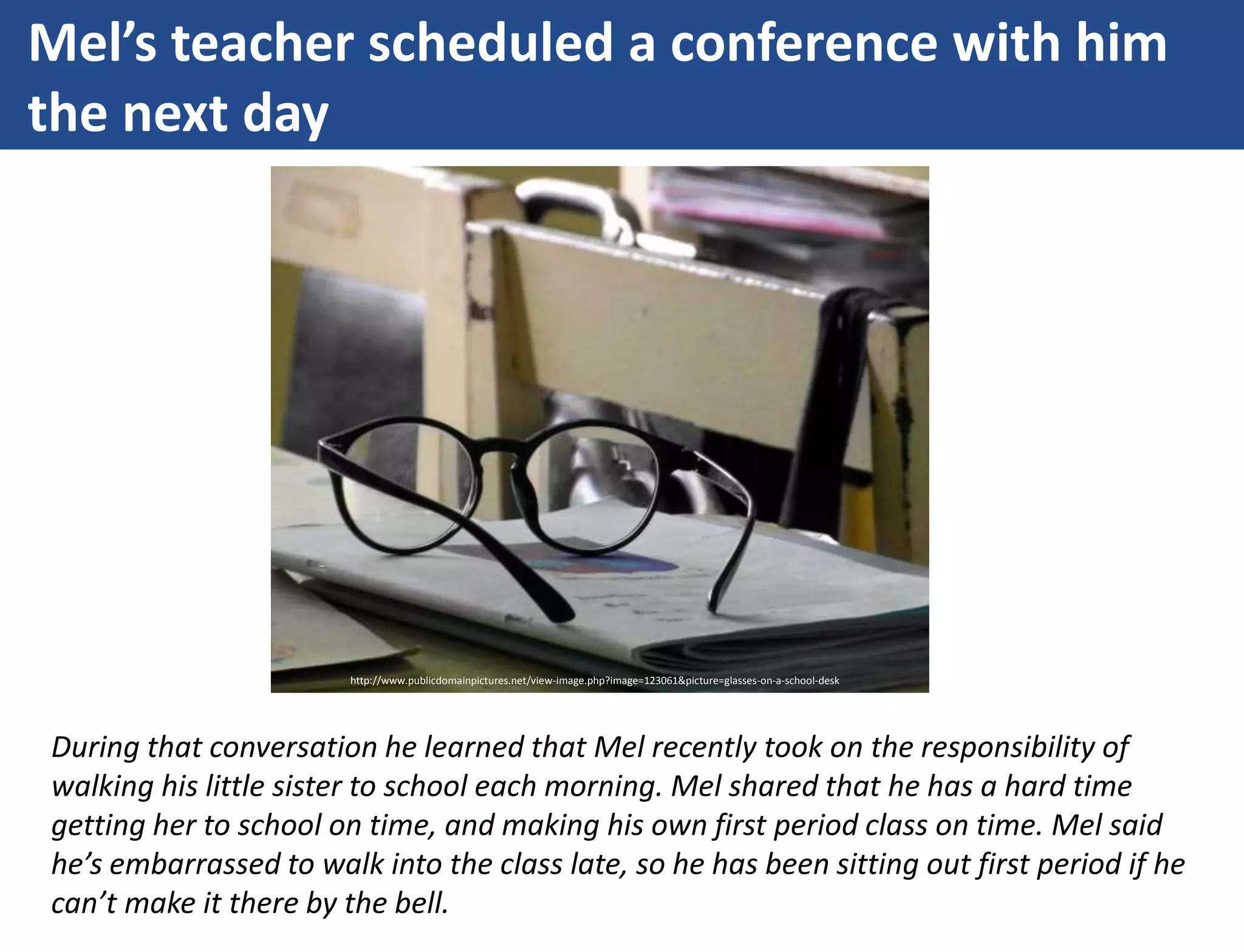 Mel’s teacher scheduled a conference with him
the next day
During that conversation he learned that Mel recently took on the responsibility of
walking his little sister to school each morning. Mel shared that he has a hard time
getting her to school on time, and making his own first period class on time. Mel said
he’s embarrassed to walk into the class late, so he has been sitting out first period if he
can’t make it there by the bell.
http://www.publicdomainpictures.net/view-image.php?image=123061&picture=glasses-on-a-school-desk
 