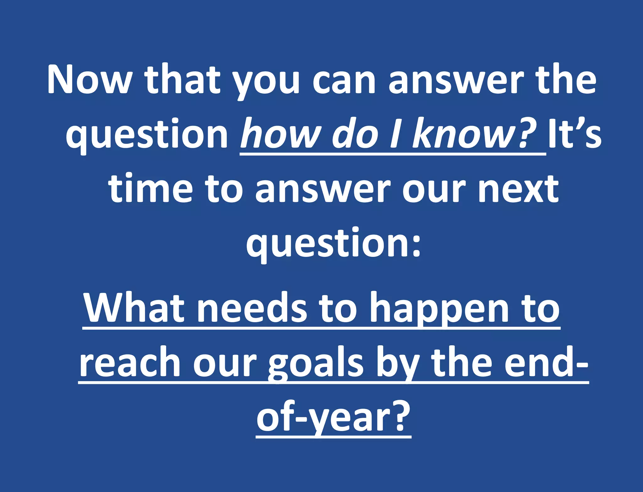 Now that you can answer the
question how do I know? It’s
time to answer our next
question:
What needs to happen to
reach our goals by the end-
of-year?
 