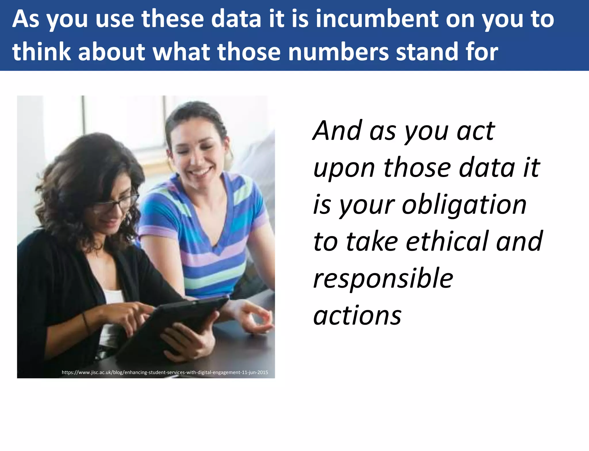 As you use these data it is incumbent on you to
think about what those numbers stand for
And as you act
upon those data it
is your obligation
to take ethical and
responsible
actions
https://www.jisc.ac.uk/blog/enhancing-student-services-with-digital-engagement-11-jun-2015
 