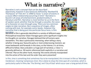 What is narrative?
Narrative is not a concept that can be described
objectively, however it was famously defined by ‘Bordwell &
Thompson’ of ‘Film Art’ in 1990 to mean “a chain of events in
a cause-effect relationship occurring in time”. Narrative is
found in all areas of entertainment, predominantly in
literature and film. Narrative is most familiar to us in the form
of spoken word, whether that be through a cassette, the voice
of a character or even through song. There are less common
angles to take narrative, like a sequence of images, often
coming with text, for example comic books. However the
narrative that is being put into particular focus here, is film
narrative.Narrative in film is generally identified in a variety of different ways.
Philosophical researcher Owen Flanagan gave some significant insights into
his thoughts on narrative, Flanagan believed that all humans were
storytellers. This idea is particularly interesting, when telling a story,
whether it being your favourite party or most embarrassing moment, we
move backwards and forwards in the story, as the listener, it is at times,
difficult to follow. Story and plot is a huge part of narrative, a ‘story’ is
generally defined as: ‘All events referenced both explicitly in a narrative and
inferred.’ Plot on the other hand, meaning ‘the events directly incorporated
into the action of the text and the order they were presented.’
In film, time is something that sometimes has to be manipulated, this is known in film as ‘Montage
Condenses’, meaning ‘compresses time’, this is done to show the time span of a narrative, which is
particularly useful in films like ‘The Shining’ and ‘City of God’ which occur over a long period of time.
 