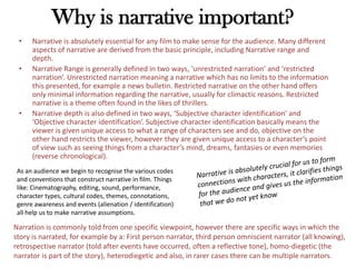 Why is narrative important?
• Narrative is absolutely essential for any film to make sense for the audience. Many different
aspects of narrative are derived from the basic principle, including Narrative range and
depth.
• Narrative Range is generally defined in two ways, ‘unrestricted narration’ and ‘restricted
narration’. Unrestricted narration meaning a narrative which has no limits to the information
this presented, for example a news bulletin. Restricted narrative on the other hand offers
only minimal information regarding the narrative, usually for climactic reasons. Restricted
narrative is a theme often found in the likes of thrillers.
• Narrative depth is also defined in two ways, ‘Subjective character identification’ and
‘Objective character identification’. Subjective character identification basically means the
viewer is given unique access to what a range of characters see and do, objective on the
other hand restricts the viewer, however they are given unique access to a character’s point
of view such as seeing things from a character’s mind, dreams, fantasies or even memories
(reverse chronological).
As an audience we begin to recognise the various codes
and conventions that construct narrative in film. Things
like: Cinematography, editing, sound, performance,
character types, cultural codes, themes, connotations,
genre awareness and events (alienation / identification)
all help us to make narrative assumptions.
Narration is commonly told from one specific viewpoint, however there are specific ways in which the
story is narrated, for example by a: First person narrator, third person omniscient narrator (all knowing),
retrospective narrator (told after events have occurred, often a reflective tone), homo-diegetic (the
narrator is part of the story), heterodiegetic and also, in rarer cases there can be multiple narrators.
 