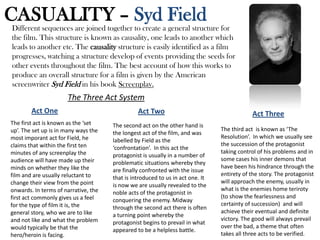 CASUALITY – Syd Field
The Three Act System
Different sequences are joined together to create a general structure for
the film. This structure is known as causality, one leads to another which
leads to another etc. The causality structure is easily identified as a film
progresses, watching a structure develop of events providing the seeds for
other events throughout the film. The best account of how this works to
produce an overall structure for a film is given by the American
screenwriter Syd Field in his book Screenplay.
Act One
The first act is known as the ‘set
up’. The set up is in many ways the
most imporant act for Field, he
claims that within the first ten
minutes of any screenplay the
audience will have made up their
minds on whether they like the
film and are usually reluctant to
change their view from the point
onwards. In terms of narrative, the
first act commonly gives us a feel
for the type of film it is, the
general story, who we are to like
and not like and what the problem
would typically be that the
hero/heroin is facing.
Act Two
The second act on the other hand is
the longest act of the film, and was
labelled by Field as the
‘confrontation’. In this act the
protagonist is usually in a number of
problematic situations whereby they
are finally confronted with the issue
that is introduced to us in act one. It
is now we are usually revealed to the
noble acts of the protagonist in
conquering the enemy. Midway
through the second act there is often
a turning point whereby the
protagonist begins to prevail in what
appeared to be a helpless battle.
Act Three
The third act is known as ‘The
Resolution’. In which we usually see
the succession of the protagonist
taking control of his problems and in
some cases his inner demons that
have been his hindrance through the
entirety of the story. The protagonist
will approach the enemy, usually in
what is the enemies home teriroty
(to show the fearlessness and
certainty of succession) and will
achieve their eventual and definite
victory. The good will always prevail
over the bad, a theme that often
takes all three acts to be verified.
 