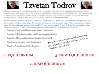 Tzvetan Todrov
Tzvetan Todrov is a Franco-Bulgarian philosopher, accredited for writing books and essays about literary theory,
thought history and culture theory. But more so for publishing insightful narrative work from the 1960’s onwards. He
is famous in film for coming up with a type of narrative structure very familiar to us, that can be applied to many
mainstream film narratives. This narrative structure is known as ‘Todrov’s five stages’.
Todrov suggested that in every story or narrative, it begins with an ‘Equilibrium’ a state whereby all opposing forces
are in balance. Todrov believed that this was then disrupted by some event, creating a chain/series of events. Todrov
stated that for order to be restored in the world of fiction, this disruption. Todrov believed that this theory is more
simply structured in 5 stages, Todrov believed this could be applied to all conventional narratives:
• Stage one: A stage of equilibrium (power balance) at the outset
• Stage two: A clear disruption of the equilibrium through some action
• Stage three: The recognition that this disruption has occurred
• Stage four: An attempt to repair the disruption
• Stage five: A reinstatement of the disruption
1. EQUILIBRIUM
2. DISEQUILIBRIUM
3. NEW EQUILIBRIUM
 