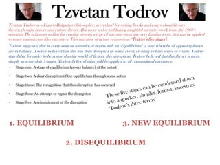 Tzvetan Todrov
Tzvetan Todrov is a Franco-Bulgarian philosopher, accredited for writing books and essays about literary
theory, thought history and culture theory. But more so for publishing insightful narrative work from the 1960’s
onwards. He is famous in film for coming up with a type of narrative structure very familiar to us, that can be applied
to many mainstream film narratives. This narrative structure is known as ‘Todrov’s five stages’.
Todrov suggested that in every story or narrative, it begins with an ‘Equilibrium’ a state whereby all opposing forces
are in balance. Todrov believed that this was then disrupted by some event, creating a chain/series of events. Todrov
stated that for order to be restored in the world of fiction, this disruption. Todrov believed that this theory is more
simply structured in 5 stages, Todrov believed this could be applied to all conventional narratives:
• Stage one: A stage of equilibrium (power balance) at the outset
• Stage two: A clear disruption of the equilibrium through some action
• Stage three: The recognition that this disruption has occurred
• Stage four: An attempt to repair the disruption
• Stage five: A reinstatement of the disruption
1. EQUILIBRIUM
2. DISEQUILIBRIUM
3. NEW EQUILIBRIUM
 