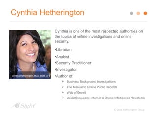 © 2016 Hetherington Group
Cynthia Hetherington
Cynthia is one of the most respected authorities on
the topics of online investigations and online
security.
•Librarian
•Analyst
•Security Practitioner
•Investigator
•Author of:
 Business Background Investigations
 The Manual to Online Public Records
 Web of Deceit
 Data2Know.com: Internet & Online Intelligence Newsletter
 