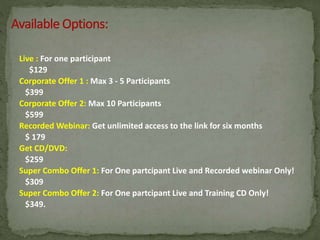 Live : For one participant
$129
Corporate Offer 1 : Max 3 - 5 Participants
$399
Corporate Offer 2: Max 10 Participants
$599
Recorded Webinar: Get unlimited access to the link for six months
$ 179
Get CD/DVD:
$259
Super Combo Offer 1: For One partcipant Live and Recorded webinar Only!
$309
Super Combo Offer 2: For One partcipant Live and Training CD Only!
$349.
 