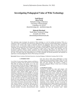 Journal of Information Systems Education, Vol. 20(2)




       Investigating Pedagogical Value of Wiki Technology

                                                 Sunil Hazari
                                                 Alexa North
                                          Richards College of Business
                                           University of West Georgia
                                             Carrollton, GA 30118
                                    shazari@westga.edu anorth@westga.edu

                                               Deborah Moreland
                                          North Metro Technical College
                                               Acworth, GA 30102
                                          dmoreland@northmetrotech.edu

                                                          ABSTRACT

This exploratory study investigates the potential of Wiki technology as a tool for teaching and learning. Wikis are a
component of Web 2.0 technology tools that provide collaborative features and active learning opportunities in a web-based
environment. This research study sought to empirically determine the pedagogical value of using Wiki technology in
university courses. An instrument comprised of four constructs: Learning/Pedagogy, Motivation, Group Interaction, and
Technology was developed and tested using reliability and validity as being capable of assessing student perceptions of value
of Wiki technology. Hypotheses were tested to determine if factors such as age, gender, work experience, and web
development experience influence students’ satisfaction with Wiki technology. Best practices for using Wikis in the
classroom, student concerns, and lessons learned by the researchers when implementing Wikis for instruction are discussed in
this study. The authors hope that understanding the use of Wiki technology will provide practitioners and researchers an
opportunity to develop pedagogically effective Wiki learning environments.

Keywords: Distance Learning, Web-based Instruction, eLearning Pedagogy, Collaborative Learning, Web 2.0, Wiki.

                   1. INTRODUCTION                                tools were used to foster group collaboration in course
                                                                  management systems (Ansorge & Bendus, 2004). Now with
Use of Web 2.0 tools (such as Blogs, Podcasts, and Wikis) is      social computing platforms being widely available, several
increasing in academia. Since the earliest use of the World       Wiki tools have emerged, and research is needed to
Wide Web for teaching and learning, one of the most               determine pedagogical efficacy of these tools for teaching
powerful elements has been the ability to engage learners in      and learning.
an interactive format (Hazari & Schnorr, 1999; Chandra &
Lloyd, 2008). As technology continues to become commonly          1.1 Web-Based Learning
used for global communication and productivity, technology        E-learning in education has made rapid progress with
skills must be incorporated by educators in the delivery of       commercialization and adoption of enterprise web course
curriculum content. Schrand (2008) suggests the use of            management tools (such as WebCT, Blackboard, eCollege,
technology in education has several benefits for motivating       and Moodle) that permit schools, colleges, and universities
students. Schrand further states that technology can facilitate   to offer a standard platform for courses which can support
more active student learning in the classroom, and appeal to      collaborative learning (Leslie, 2003). Course components
multiple intelligences, and different learning styles. Wikis      within these tools allow for presentation of material in text
are one such tool in the Web 2.0 arsenal that have shown          and multimedia format, synchronous and asynchronous
promise for social computing as part of the Read/Write Web        discussion tools, library access, and the ability for an
(also known as Web 2.0). Web 2.0 tools have changed the           instructor to monitor student progress, and provide online
way in which users interact with web content. No longer are       assessments. Course materials can also be accessed on
users’ passive recipients of information which can only be        mobile platforms such as laptop computers, wireless phones,
read or printed; now the same users can add information to        and other handheld devices. To promote student participation
the web environment in which they interact with other             in group settings, the most commonly used course
interested members. Previously, discussion/bulletin board         component has been the discussion board. Student


                                                              187
 