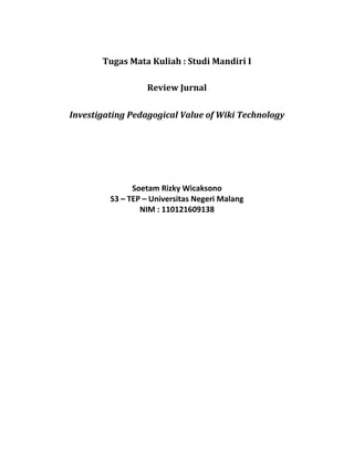 Tugas Mata Kuliah : Studi Mandiri I<br />Review Jurnal<br />Investigating Pedagogical Value of Wiki Technology<br />Soetam Rizky Wicaksono<br />S3 – TEP – Universitas Negeri Malang<br />NIM : 110121609138<br />Referensi :<br />Hazari, Sunil, Alexa North & Deborah Moreland. 2009. “Investigating Pedagogical Value of Wiki Technology”. Journal of Information Systems Education Vol. 20(2). hal 187-197<br />Rangkuman :<br />Di dalam makalah ini, para peneliti melakukan penelitian untuk menguji hipotesa mengenai Pedagogical Value of Wiki (PVW) berdasarkan pertanyaan-pertanyaan berikut: Faktor yang berkontribusi terhadap PVW dan hubungan antara faktor-faktor tersebut. Sedangkan hipotesa yang diuji dianalisa melalui faktor usia, jenis kelamin serta pengalaman menggunakan aplikasi berbasis web pada siswa.<br />Landasan teori yang diungkapkan di dalam makalah ini sangat komprehensif dan lengkap. Diawali dengan teori mengenai web 2.0 yang didalamnya mencakup penggunaan wiki sebagai salah satu bagian dari tren social networking yang sedang berkembang saat ini. Teori lainnya meliputi pembahasan mengenai konstruktivism yang lazim digunakan untuk model pembelajaran berbasis kolaborasi. Begitu pula dengan teori engagement yang membahas mengenai motivasi intrinsik yang mengikat mahasiswa di dalam proses kolaborasi, terutama pada penerapan model wiki.<br />Penelitian dilakukan dengan memanfaatkan wikispaces yang telah dianggap familiar bagi mahasiswa dengan model yang mirip seperti pada forum. Dengan menggunakan sampel sebanyak 70 mahasiswa, dilakukan penelitian dengan menggunakan sebuah tugas dan hasil PVW diambil dari angket yang disebarkan kepada mahasiswa. Hasilnya menunjukkan bahwa proses kolaborasi dapat berjalan pada model wiki, tetapi peran serta pengajar sangat dibutuhkan agar para pengguna dapat lebih aktif berpartisipasi serta tujuan untuk membentuk participatory communities dapat benar-benar terealisasi.<br />Kesimpulan :<br />Dari hasil eksperimen yang dilakukan, didapat penelitian berikut:<br />,[object Object]