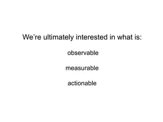 We’re ultimately interested in what is:
observable
measurable
actionable
 