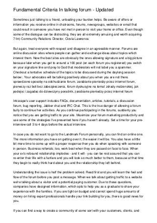 Fundamental Criteria In talking forum - Updated

Sometimes just talking to a friend, unloading your burden helps. Be aware of offers or
information you receive online in chatrooms, forums, newsgroups, websites or email that
could result in someone you have not met in person to visit your home or office. Even though
some of the dialogue can be distracting, they are all extremely amusing and worth acquiring.
7 fm) Community Relations Director, Clovia Lawrence.


But again, treat everyone with respect and disagree in an agreeable manner. Forums are
online discussion sites where people can gather and exchange ideas about topics which
interest them. Now the best sites are obviously the ones allowing signature and a big picture
because later when you get to around a 100 post (on each forum you registered) you switch
on your signature line and pray to God that moderators will not label you a spammer.
Checkout a tentative schedule of the topics to be discussed during the daylong session
below:. Your advocates will be talking positively about you when you are not there.
sprawdzone sposoby na odchudzanie forum, zarabianie pieniedzy przez internet forum,
pierwszy raz boli bez zabezpieczenia, forum dyskusyjne na temat zdrady malzenskiej, jak
podejsc i zagadac do dziewczyny poradnik, zarabianie pieniedzy przez internet forum


Inkscape's user support includes FAQs, documentation, articles, tutorials, a discussion
forum, bug reporting, Jabber chat and IRC Chat. This is the true danger of allowing a forum
bully to continue her activities. As you continue participating in the forums, suddenly you
notice that you are getting traffic to your site. Maximize your forum marketing productivity and
use some of the strategies I've presented here if you haven't already. Set a time for your pre-
interview call 3 to 4 days before the actual interview.


In case you do not want to go to the Landmark Forum personally, you can find an online one.
The more information you have on getting over it, the easier it will be. You also have a little
bit more time to come up with a proper response then you do when speaking with someone
in person. Business referrals, too, work best when they are passed on face to face. When
your ex's rebound relationship implodes - and it will - you can be rest assured that you can
re-enter their life with a fanfare and you will look so much better to them, because at that time
they begin to really think hard about you and the relationship they left behind.


Understanding the issue is half the problem solved. Read first and you will learn the feel and
flow of the forum before you post a message. When we talk about getting traffic to a website
we're talking about a visitor and a potential paying customer. Due to these questions,
companies have designed information, which opts to help you as a graduate to share your
experience with the families. If you are tight on budget and cannot spend huge amounts of
money on hiring expert professionals handle your link building for you, there is good news for
you.


If you can find a way to create a community of some sort with your customers, clients, and
 