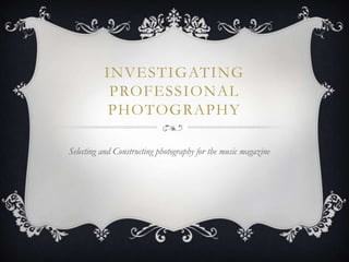INVESTIGATING
           PROFESSIONAL
           PHOTOGRAPHY

Selecting and Constructing photography for the music magazine
 