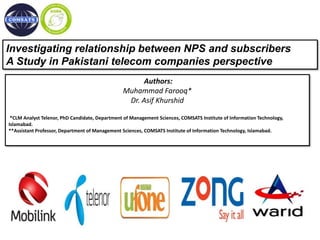 Investigating relationship between NPS and subscribers
A Study in Pakistani telecom companies perspective
Authors:
Muhammad Farooq*
Dr. Asif Khurshid
*CLM Analyst Telenor, PhD Candidate, Department of Management Sciences, COMSATS Institute of Information Technology,
Islamabad.
**Assistant Professor, Department of Management Sciences, COMSATS Institute of Information Technology, Islamabad.
 