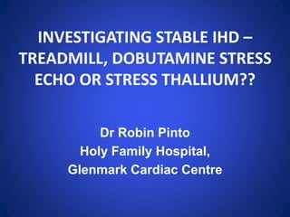 INVESTIGATING STABLE IHD –
TREADMILL, DOBUTAMINE STRESS
ECHO OR STRESS THALLIUM??
Dr Robin Pinto
Holy Family Hospital,
Glenmark Cardiac Centre
 
