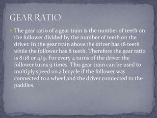  The gear ratio of a gear train is the number of teeth on
  the follower divided by the number of teeth on the
  driver. In the gear train above the driver has 18 teeth
  while the follower has 8 teeth. Therefore the gear ratio
  is 8/18 or 4/9. For every 4 turns of the driver the
  follower turns 9 times. This gear train can be used to
  multiply speed on a bicycle if the follower was
  connected to a wheel and the driver connected to the
  paddles.
 