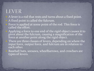  A lever is a rod that rests and turns about a fixed point.
 A fixed point is called the fulcrum.
 Force is applied at some point of the rod. This force is
  called the effort.
 Applying a force to one end of the rigid object causes it to
  pivot about the fulcrum, causing a magnification of the
  force at another point along the rigid object.
 There are three classes of levers, depending on where the
  input force, output force, and fulcrum are in relation to
  each other.
 Baseball bats, seesaws, wheelbarrows, and crowbars are
  types of levers.
 