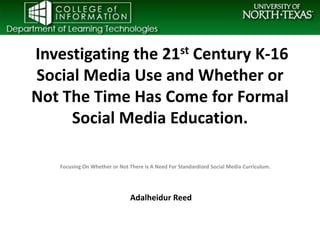 Investigating the 21st Century K-16
Social Media Use and Whether or
Not The Time Has Come for Formal
     Social Media Education.

   Focusing On Whether or Not There is A Need For Standardized Social Media Curriculum.




                              Adalheidur Reed
 