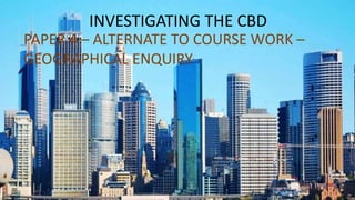 INVESTIGATING THE CBD
PAPER 4 – ALTERNATE TO COURSE WORK –
GEOGRAPHICAL ENQUIRY
 