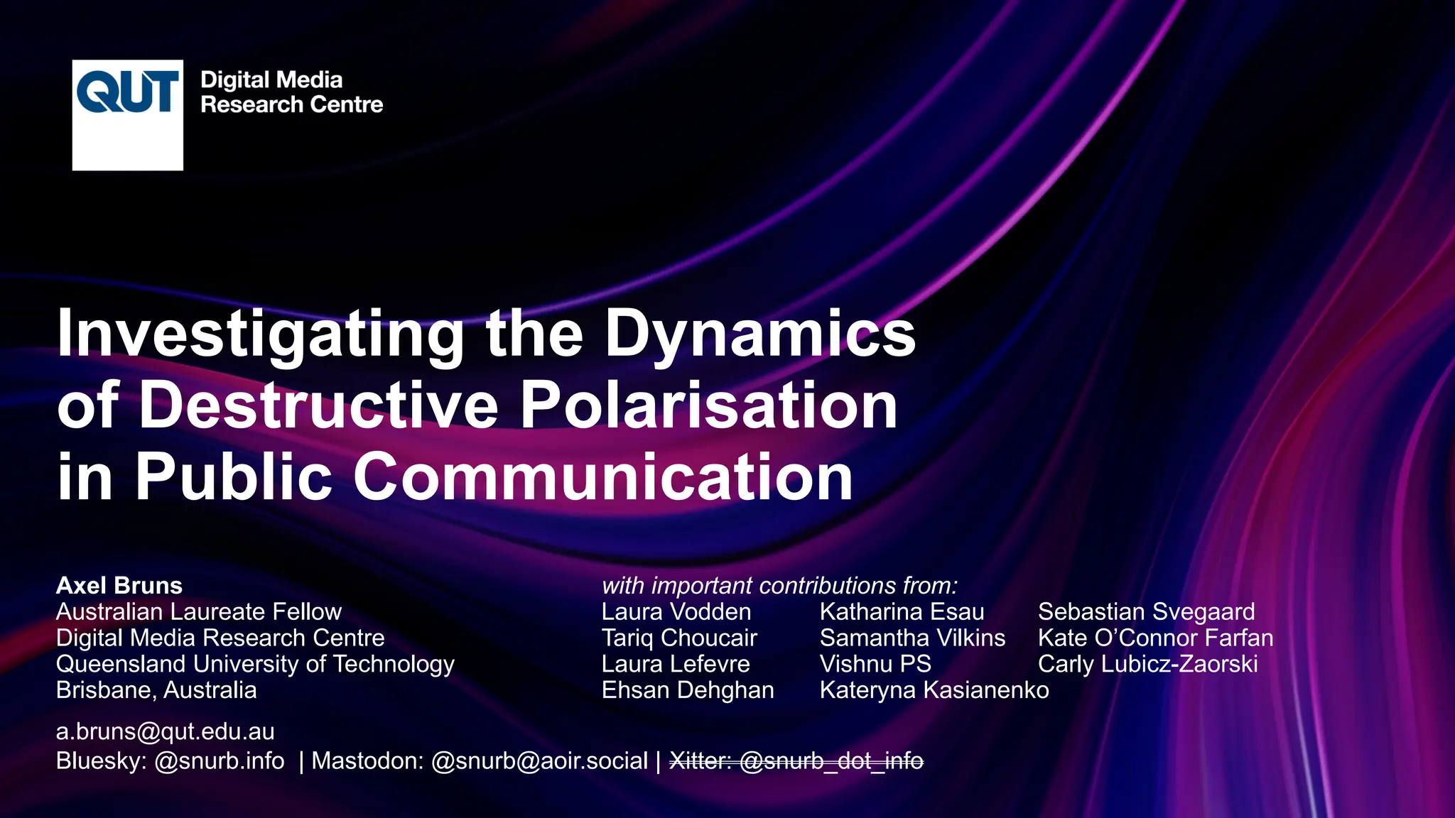 CRICOS No.00213J
Investigating the Dynamics
of Destructive Polarisation
in Public Communication
Axel Bruns with important contributions from:
Australian Laureate Fellow Laura Vodden Katharina Esau Sebastian Svegaard
Digital Media Research Centre Tariq Choucair Samantha Vilkins Kate O’Connor Farfan
Queensland University of Technology Laura Lefevre Vishnu PS Carly Lubicz-Zaorski
Brisbane, Australia Ehsan Dehghan Kateryna Kasianenko
a.bruns@qut.edu.au
Bluesky: @snurb.info | Mastodon: @snurb@aoir.social | Xitter: @snurb_dot_info
 