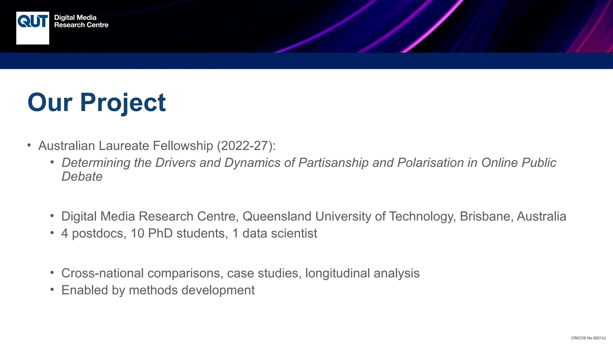 CRICOS No.00213J
Our Project
• Australian Laureate Fellowship (2022-27):
• Determining the Drivers and Dynamics of Partisanship and Polarisation in Online Public
Debate
• Digital Media Research Centre, Queensland University of Technology, Brisbane, Australia
• 4 postdocs, 10 PhD students, 1 data scientist
• Cross-national comparisons, case studies, longitudinal analysis
• Enabled by methods development
 