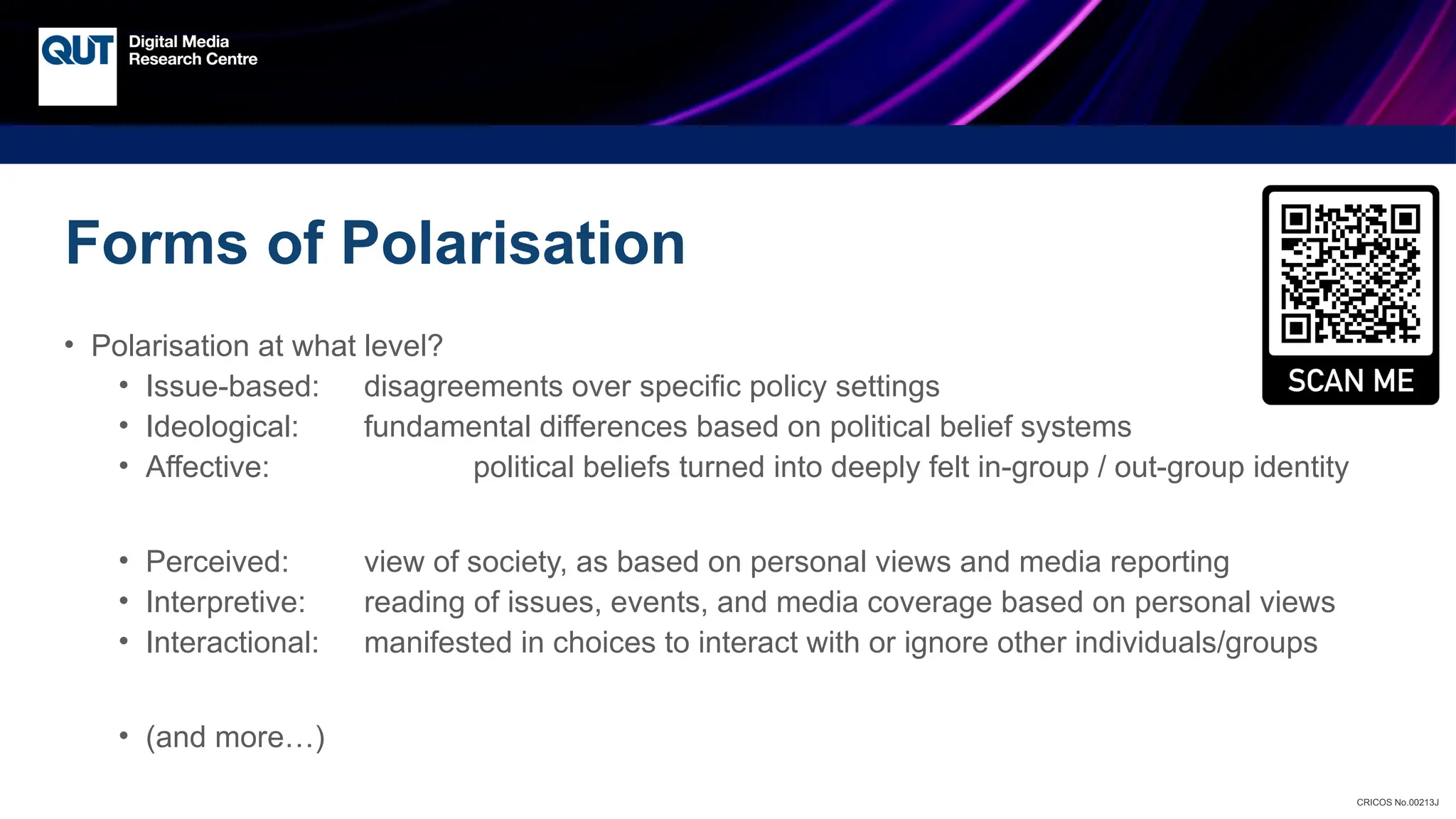 CRICOS No.00213J
Forms of Polarisation
• Polarisation at what level?
• Issue-based: disagreements over specific policy settings
• Ideological: fundamental differences based on political belief systems
• Affective: political beliefs turned into deeply felt in-group / out-group identity
• Perceived: view of society, as based on personal views and media reporting
• Interpretive: reading of issues, events, and media coverage based on personal views
• Interactional: manifested in choices to interact with or ignore other individuals/groups
• (and more…)
 