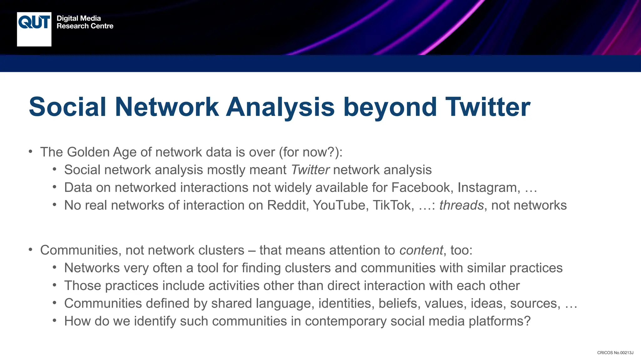CRICOS No.00213J
Social Network Analysis beyond Twitter
• The Golden Age of network data is over (for now?):
• Social network analysis mostly meant Twitter network analysis
• Data on networked interactions not widely available for Facebook, Instagram, …
• No real networks of interaction on Reddit, YouTube, TikTok, …: threads, not networks
• Communities, not network clusters – that means attention to content, too:
• Networks very often a tool for finding clusters and communities with similar practices
• Those practices include activities other than direct interaction with each other
• Communities defined by shared language, identities, beliefs, values, ideas, sources, …
• How do we identify such communities in contemporary social media platforms?
 