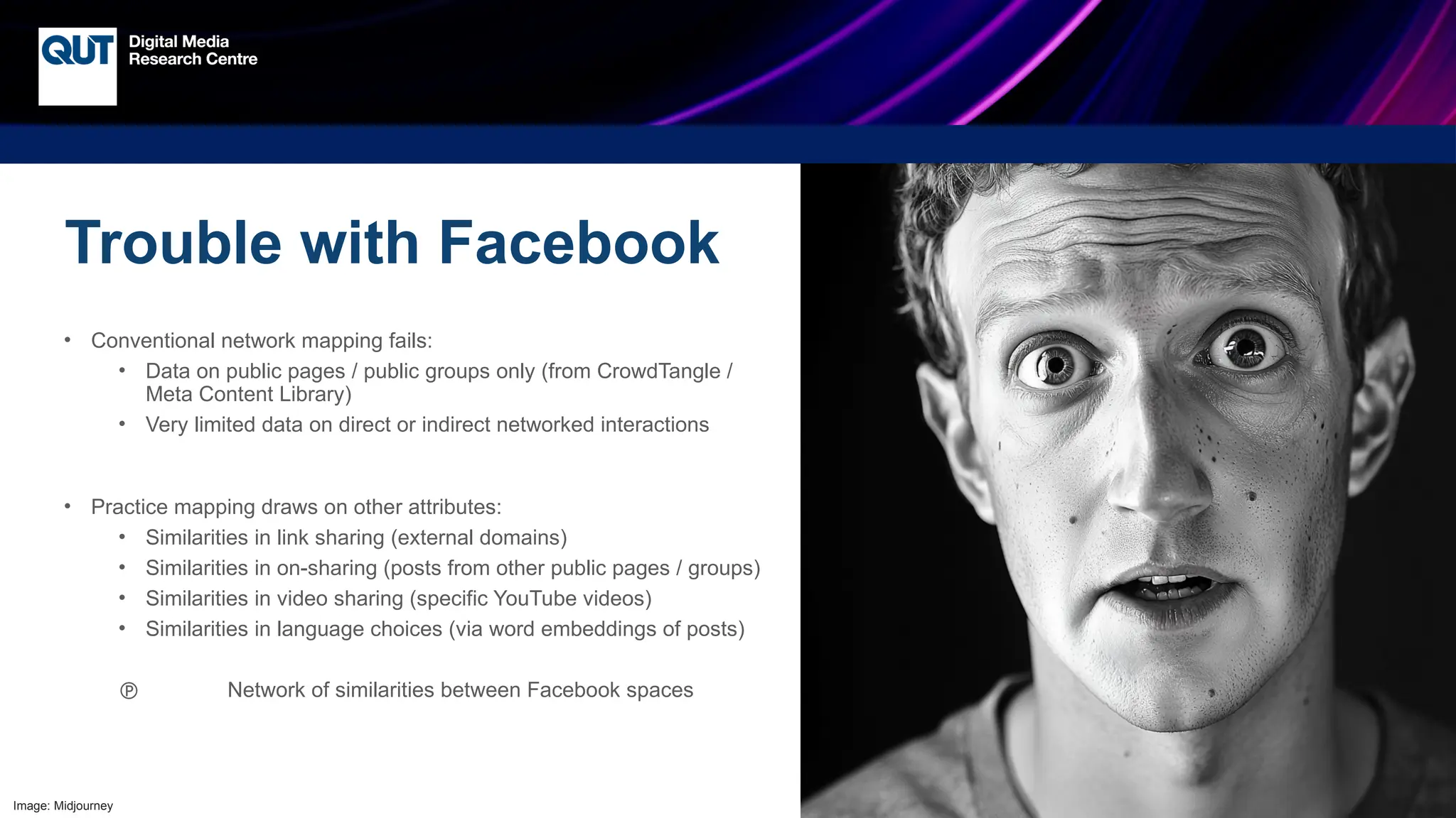 CRICOS No.00213J
Trouble with Facebook
• Conventional network mapping fails:
• Data on public pages / public groups only (from CrowdTangle /
Meta Content Library)
• Very limited data on direct or indirect networked interactions
• Practice mapping draws on other attributes:
• Similarities in link sharing (external domains)
• Similarities in on-sharing (posts from other public pages / groups)
• Similarities in video sharing (specific YouTube videos)
• Similarities in language choices (via word embeddings of posts)
 Network of similarities between Facebook spaces
Image: Midjourney
 