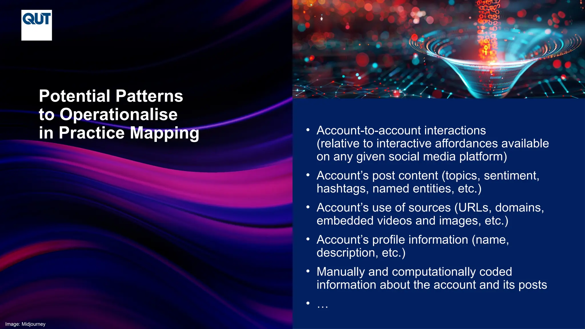 CRICOS No.00213J
• Account-to-account interactions
(relative to interactive affordances available
on any given social media platform)
• Account’s post content (topics, sentiment,
hashtags, named entities, etc.)
• Account’s use of sources (URLs, domains,
embedded videos and images, etc.)
• Account’s profile information (name,
description, etc.)
• Manually and computationally coded
information about the account and its posts
• …
Potential Patterns
to Operationalise
in Practice Mapping
Image: Midjourney
 