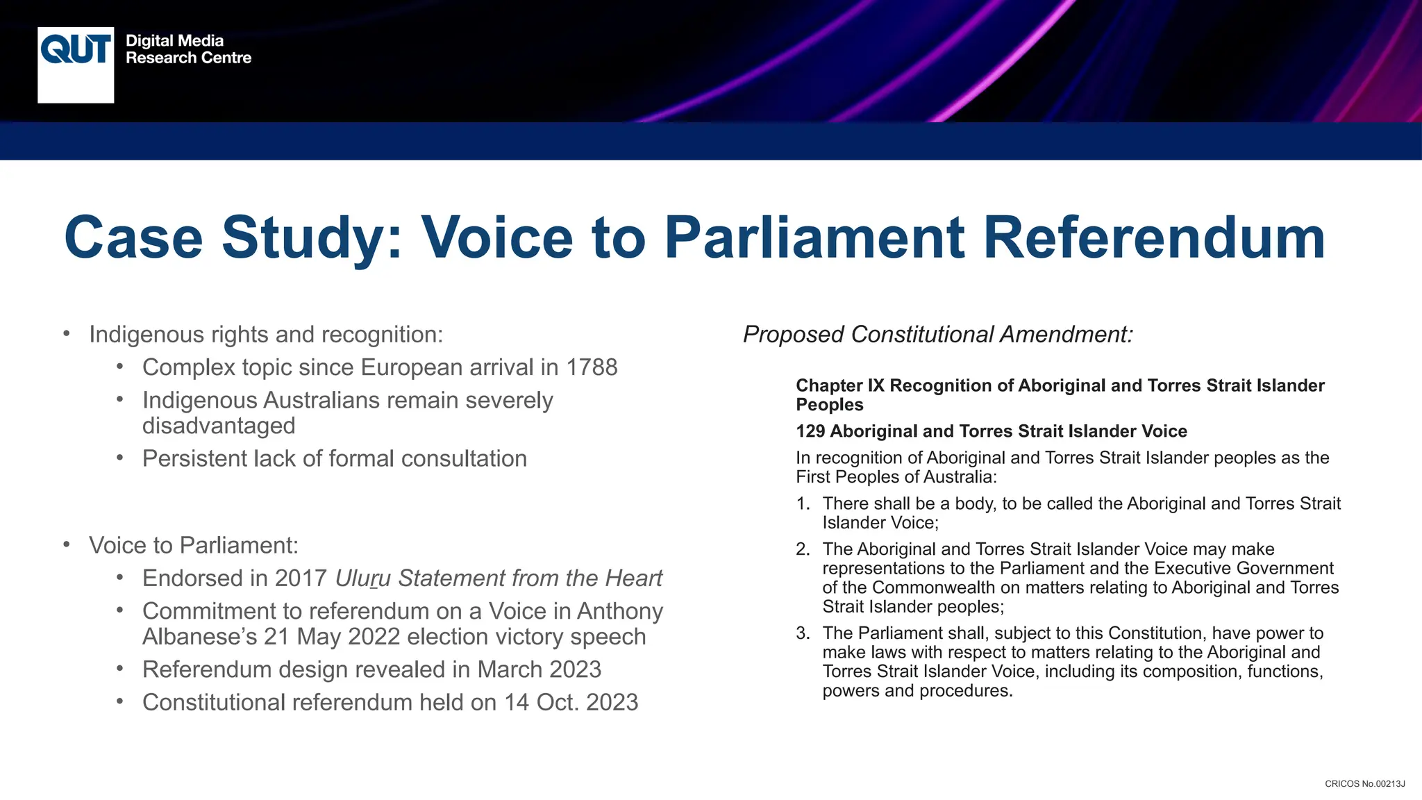CRICOS No.00213J
• Indigenous rights and recognition:
• Complex topic since European arrival in 1788
• Indigenous Australians remain severely
disadvantaged
• Persistent lack of formal consultation
• Voice to Parliament:
• Endorsed in 2017 Uluru Statement from the Heart
• Commitment to referendum on a Voice in Anthony
Albanese’s 21 May 2022 election victory speech
• Referendum design revealed in March 2023
• Constitutional referendum held on 14 Oct. 2023
Proposed Constitutional Amendment:
Chapter IX Recognition of Aboriginal and Torres Strait Islander
Peoples
129 Aboriginal and Torres Strait Islander Voice
In recognition of Aboriginal and Torres Strait Islander peoples as the
First Peoples of Australia:
1. There shall be a body, to be called the Aboriginal and Torres Strait
Islander Voice;
2. The Aboriginal and Torres Strait Islander Voice may make
representations to the Parliament and the Executive Government
of the Commonwealth on matters relating to Aboriginal and Torres
Strait Islander peoples;
3. The Parliament shall, subject to this Constitution, have power to
make laws with respect to matters relating to the Aboriginal and
Torres Strait Islander Voice, including its composition, functions,
powers and procedures.
Case Study: Voice to Parliament Referendum
 