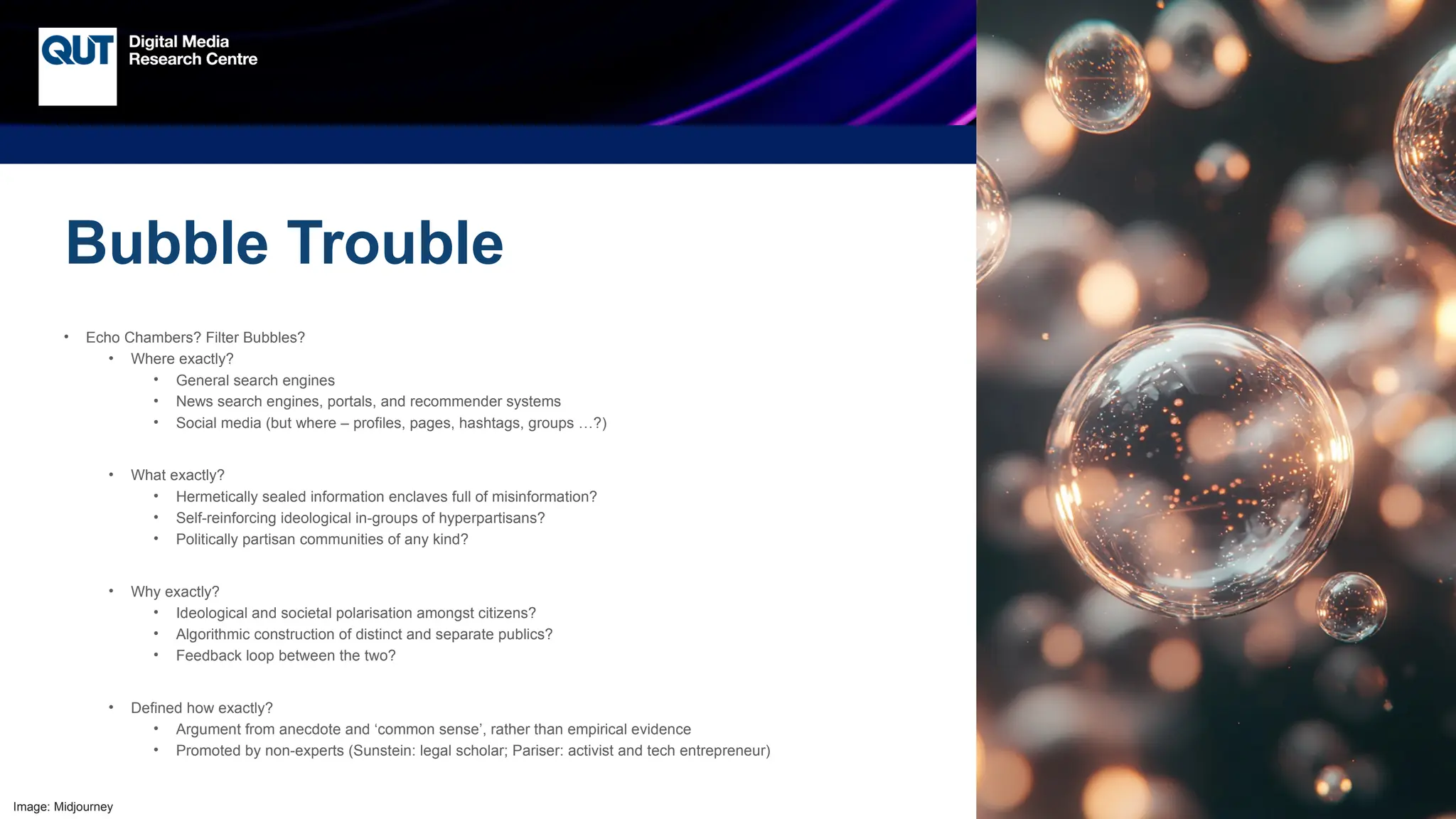 CRICOS No.00213J
Bubble Trouble
• Echo Chambers? Filter Bubbles?
• Where exactly?
• General search engines
• News search engines, portals, and recommender systems
• Social media (but where – profiles, pages, hashtags, groups …?)
• What exactly?
• Hermetically sealed information enclaves full of misinformation?
• Self-reinforcing ideological in-groups of hyperpartisans?
• Politically partisan communities of any kind?
• Why exactly?
• Ideological and societal polarisation amongst citizens?
• Algorithmic construction of distinct and separate publics?
• Feedback loop between the two?
• Defined how exactly?
• Argument from anecdote and ‘common sense’, rather than empirical evidence
• Promoted by non-experts (Sunstein: legal scholar; Pariser: activist and tech entrepreneur)
Image: Midjourney
 