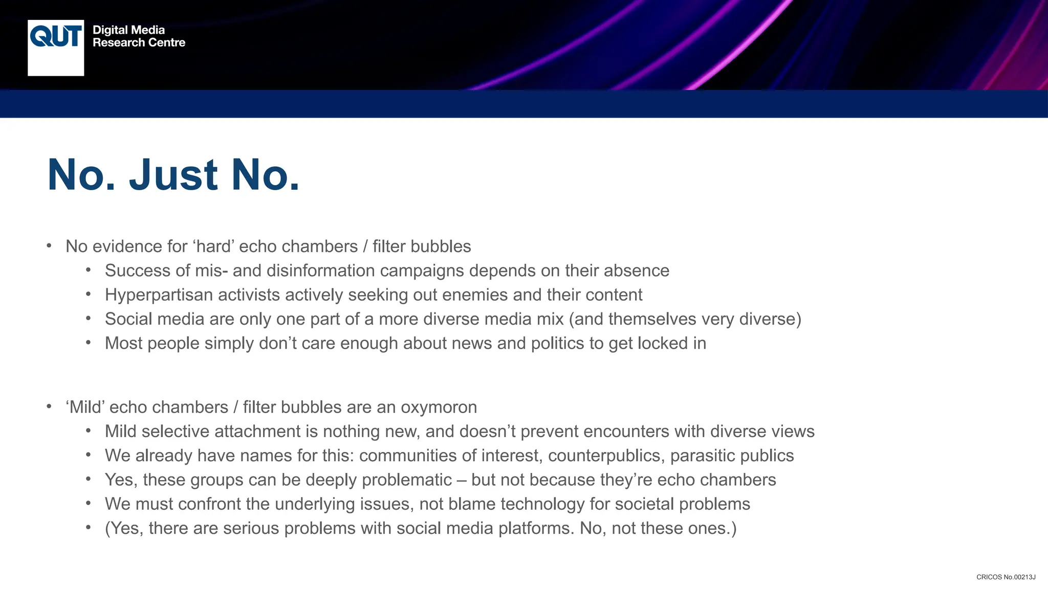 CRICOS No.00213J
No. Just No.
• No evidence for ‘hard’ echo chambers / filter bubbles
• Success of mis- and disinformation campaigns depends on their absence
• Hyperpartisan activists actively seeking out enemies and their content
• Social media are only one part of a more diverse media mix (and themselves very diverse)
• Most people simply don’t care enough about news and politics to get locked in
• ‘Mild’ echo chambers / filter bubbles are an oxymoron
• Mild selective attachment is nothing new, and doesn’t prevent encounters with diverse views
• We already have names for this: communities of interest, counterpublics, parasitic publics
• Yes, these groups can be deeply problematic – but not because they’re echo chambers
• We must confront the underlying issues, not blame technology for societal problems
• (Yes, there are serious problems with social media platforms. No, not these ones.)
 