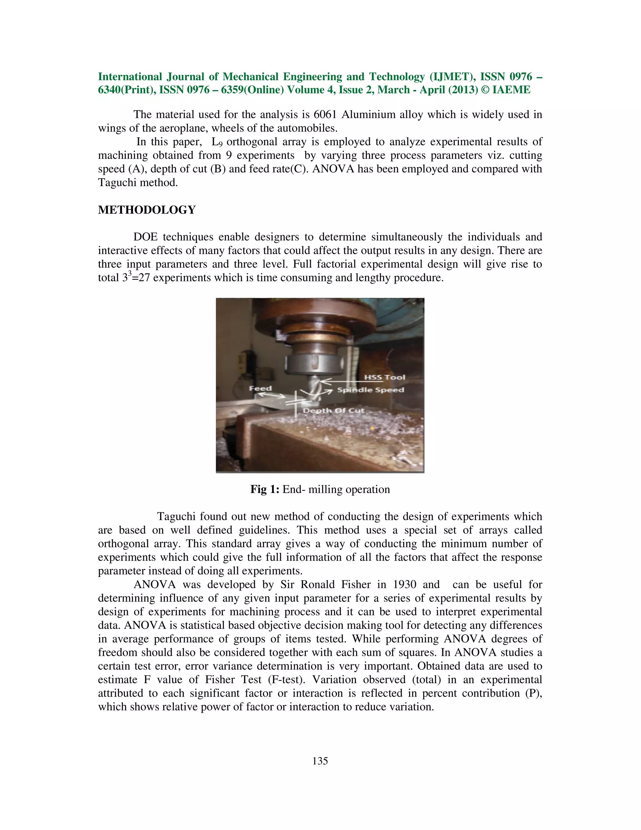 International Journal of Mechanical Engineering and Technology (IJMET), ISSN 0976 –
6340(Print), ISSN 0976 – 6359(Online) Volume 4, Issue 2, March - April (2013) © IAEME

       The material used for the analysis is 6061 Aluminium alloy which is widely used in
wings of the aeroplane, wheels of the automobiles.
        In this paper, L9 orthogonal array is employed to analyze experimental results of
machining obtained from 9 experiments by varying three process parameters viz. cutting
speed (A), depth of cut (B) and feed rate(C). ANOVA has been employed and compared with
Taguchi method.

METHODOLOGY

        DOE techniques enable designers to determine simultaneously the individuals and
interactive effects of many factors that could affect the output results in any design. There are
three input parameters and three level. Full factorial experimental design will give rise to
total 33=27 experiments which is time consuming and lengthy procedure.




                                 Fig 1: End- milling operation

             Taguchi found out new method of conducting the design of experiments which
are based on well defined guidelines. This method uses a special set of arrays called
orthogonal array. This standard array gives a way of conducting the minimum number of
experiments which could give the full information of all the factors that affect the response
parameter instead of doing all experiments.
        ANOVA was developed by Sir Ronald Fisher in 1930 and can be useful for
determining influence of any given input parameter for a series of experimental results by
design of experiments for machining process and it can be used to interpret experimental
data. ANOVA is statistical based objective decision making tool for detecting any differences
in average performance of groups of items tested. While performing ANOVA degrees of
freedom should also be considered together with each sum of squares. In ANOVA studies a
certain test error, error variance determination is very important. Obtained data are used to
estimate F value of Fisher Test (F-test). Variation observed (total) in an experimental
attributed to each significant factor or interaction is reflected in percent contribution (P),
which shows relative power of factor or interaction to reduce variation.



                                              135
 