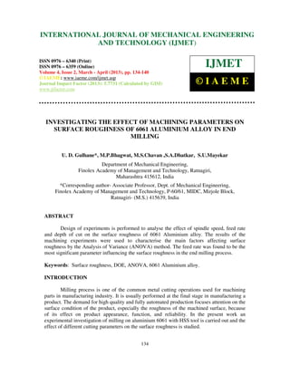 INTERNATIONALMechanical Engineering and Technology (IJMET), ISSN 0976 –
 International Journal of JOURNAL OF MECHANICAL ENGINEERING
 6340(Print), ISSN 0976 – 6359(Online) Volume 4, Issue 2, March - April (2013) © IAEME
                         AND TECHNOLOGY (IJMET)

ISSN 0976 – 6340 (Print)
ISSN 0976 – 6359 (Online)                                                    IJMET
Volume 4, Issue 2, March - April (2013), pp. 134-140
© IAEME: www.iaeme.com/ijmet.asp
Journal Impact Factor (2013): 5.7731 (Calculated by GISI)               ©IAEME
www.jifactor.com




   INVESTIGATING THE EFFECT OF MACHINING PARAMETERS ON
     SURFACE ROUGHNESS OF 6061 ALUMINIUM ALLOY IN END
                         MILLING

          U. D. Gulhane*, M.P.Bhagwat, M.S.Chavan ,S.A.Dhatkar, S.U.Mayekar
                            Department of Mechanical Engineering,
                  Finolex Academy of Management and Technology, Ratnagiri,
                                  Maharashtra 415612, India
         *Corresponding author- Associate Professor, Dept. of Mechanical Engineering,
       Finolex Academy of Management and Technology, P-60/61, MIDC, Mirjole Block,
                               Ratnagiri- (M.S.) 415639, India


  ABSTRACT

         Design of experiments is performed to analyse the effect of spindle speed, feed rate
  and depth of cut on the surface roughness of 6061 Aluminium alloy. The results of the
  machining experiments were used to characterise the main factors affecting surface
  roughness by the Analysis of Variance (ANOVA) method. The feed rate was found to be the
  most significant parameter influencing the surface roughness in the end milling process.

  Keywords: Surface roughness, DOE, ANOVA, 6061 Aluminium alloy.

  INTRODUCTION

          Milling process is one of the common metal cutting operations used for machining
  parts in manufacturing industry. It is usually performed at the final stage in manufacturing a
  product. The demand for high quality and fully automated production focuses attention on the
  surface condition of the product, especially the roughness of the machined surface, because
  of its effect on product appearance, function, and reliability. In the present work an
  experimental investigation of milling on aluminium 6061 with HSS tool is carried out and the
  effect of different cutting parameters on the surface roughness is studied.


                                               134
 