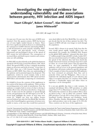 Investigating the empirical evidence for
     understanding vulnerability and the associations
    between poverty, HIV infection and AIDS impact
            Stuart Gillespiea, Robert Greenerb, Alan Whitesidec and
                                James Whitworthd

                                               AIDS 2007, 21 (suppl 7):S1–S4


It is just over 25 years since the ﬁrst cases of AIDS were       were dead, killed in the First World War. It is only in the
reported. Over this quarter-century, AIDS has become             past decade that the last of these spinsters has died. The
one of most highly studied diseases in history. There            impacts of AIDS will take even longer to work through
have been signiﬁcant medical advances in understanding           the population.
the consequences of HIV infection and treating AIDS, as
is well documented in many journals, including AIDS.             Second, HIV is diverse in its spread. Early fears that the
The complex and place-speciﬁc social, economic,                  virus would spread rapidly outside Africa have not
behavioural and psychological drivers of the spread of           materialized. For example, the UNAIDS 2006 ‘Report
HIV remain less well delineated. The consequences of             on the global AIDS epidemic’ estimated that there were
increased illness and death in poor countries and commu-         5.7 million people living with HIV in India. In July 2007,
nities are still unfolding.                                      this was revised downward to 2.5 million, reﬂecting much
                                                                 less spread of the infection than had been feared [2].
In 2000, HIV was placed ﬁrmly on the global development          Similar downward revisions of estimates have been made
agenda by UN Security Council Resolution 1308, which             in China. In a recent book, James Chin [3] argued that
stated: ‘the spread of HIV can have a uniquely devastating       there are many populations in which heterosexual
impact on all sectors and levels of society’. A year later, in   epidemics will not occur in the general population and
July 2001, there was a UN General Assembly Special               the epidemic will remain conﬁned to speciﬁc risk groups.
Session on HIV/AIDS. Since then our understanding of             Chin’s examples of where the potential for HIVepidemics
the epidemic and its potential impacts has deepened. This        has been overstated are primarily from Asia, and in
supplement, written by social scientists, looks at how           particular China and the Philippines. This is not to
socioeconomic determinants drive HIV spread and how              understate the individual tragedy of each infection, but
AIDS illness and mortality is impacting on communities.          rather to recognize that there are countries where AIDS
                                                                 will have a considerable impact and others where its
It is helpful to locate the contents of this supplement in       importance can be downgraded.
the context of the history of the epidemic. There are three
overarching points to be made in introduction. First, the        It is not just globally that there is wide variation. In
epidemic is complex both in terms of what is driving it          mainland sub-Saharan Africa HIV prevalence in adults
and the effects it has. It has been described as a ‘long wave    ranges from 0.7% in Mauritania to 33.4 % in Swaziland.
event’. It takes years for the epidemic to spread through        The hardest-hit countries are all in southern Africa; these
society and generations for the full impact to be felt. A        are shown in Fig. 1, the so-called ‘red’ countries. Adult
recent book highlights the nature of such long wave              HIV prevalence exceeds 20% in four of these countries:
events [1]. ‘Singled out: how two million women                  Swaziland, Lesotho, Botswana and Zimbabwe. South
survived without men after the First World War’ describes        Africa, Namibia, Zambia, Mozambique, and Malawi all
how in the United Kingdom a generation of women were             have adult prevalence rates in the range of 10–20% [2].
unable to marry, as the men they would have partnered            These countries are the focus of this supplement.


From the aInternational Food Policy Research Institute, Geneva, Switzerland, the bJoint United Nations Programme on HIV/AIDS,
Geneva, Switzerland, the cHealth Economics and HIV/AIDS Research Division, University of KwaZulu-Natal, South Africa, and
the dWellcome Trust, London, United Kingdom
Correspondence to Alan Whiteside, Health Economics and HIV/AIDS Research Division, University of KwaZulu-Natal, Block
J418 Westville, University Road Westville, Private Bag XS4001, Durban, 4000, South Africa.
Fax: +27 (31) 260 25 87; e-mail: whitesid@ukzn.ac.za

                ISSN 0269-9370 Q 2007 Wolters Kluwer Health | Lippincott Williams & Wilkins                                     S1
Copyright © Lippincott Williams & Wilkins. Unauthorized reproduction of this article is prohibited.
 