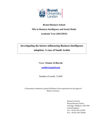 Investigating the factors influencing Business Intelligence
adoption: A case of Saudi Arabia
Brunel Business School
MSc in Business Intelligence and Social Media
Academic Year (2014/2015)
MG5510 Dissertation
Name: Osama Al-Barrak
osabbr@gmail.com
Number of words: 12,849
A Dissertation submitted in partial fulfilment of the requirement for the degreeof
Master of Science
Brunel University
Brunel Business School
Uxbridge, Middlesex UB8 3PH
United Kingdom
Tel: +44 (0) 1895 267007
Fax: +44 (0) 1895 269865
 