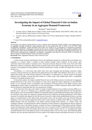 Journal of Economics and Sustainable Development                                                        www.iiste.org
ISSN 2222-1700 (Paper) ISSN 2222-2855 (Online)
Vol.3, No.8, 2012


         Investigating the Impact of Global Financial Crisis on Indian
                Economy in an Aggregate Demand Framework
                                               Raj Rajesh1* Sanjib Bordoloi2
    1.    Assistant Adviser, DEPR, Reserve Bank of India, South Gandhi Maidan, Patna 800 001, Bihar, India. Also
          Research Scholar, Indian Institute of Technology Patna.
    2.    Assistant Adviser, DSIM, Reserve Bank of India, C8-6th Floor, Bandra Kurla Complex, Mumbai 400 051,
          India.
    * E-mail of the corresponding author: rrajesh@rbi.org.in
Abstract
In this paper, the impact of global financial crisis on India’s Gross Domestic Product (GDP) is investigated upon in
an aggregate demand framework using quarterly data for the period from Q2 of 1996 to Q1 of 2010. GDP,
consumption expenditure, capital formation and export were found to be co-integrated. Co-integration estimation
re-affirms that domestic consumption remains the key driver of India’s GDP growth. Our analysis establishes that
though India’s trade sector dwindled and investment activity declined in the aftermath of global financial crisis, its
GDP growth slackened only marginally as domestic consumption provided the necessary buffer in limiting the
adverse impact of global financial crisis on the Indian economy.
Keywords: India, Aggregate Demand, Trade, Financial Crisis.
1. Introduction
      A series of past economic and financial crises in this globalised economy has evidenced that even though crisis
originates in a country/ region, it spreads to other countries through various channels. In this process, open
economies remain more prone to economic crises. This great recession, being one of the worst crises since Great
Depression, directly or indirectly, affected all the countries of the world. India also got impacted by the crisis as the
economy is increasingly becoming globalised with the intensification of trade, invisible and capital flows in the last
decade or so.
      Nevertheless, it is well known that unlike other more open emerging and developing economies, Indian
economy remained relatively less affected by the global financial crisis (RBI, 2010; Mohanty, 2010; Das et. al, 2011).
Against this setting, one of the foremost objectives of the paper is to understand as to why the impact of the global
financial crisis on Indian economy had been limited or, in other words, what enabled India show a considerable
resilience to the global economic crisis.
      In the present analysis, the impact of global financial crisis on the Indian economy is carried out in an aggregate
demand framework. In the course of investigation, we also seek to gauge the relative importance of external factors
(trade) vis-à-vis domestic factors (consumption and investment) in driving growth of the Indian economy. This
disaggregated analysis helps us understand as to how the performance of these constituents affects India’s GDP as
also any long-term relationship that may exist among these variables.
      So far, there have been only a few studies on impact of global financial crisis on Indian economy (RBI op.cit.;
Mohanty op.cit.; Das op.cit.). Mohanty op.cit. undertook analysis of the recent global financial crisis through three
distinct phases since the second half of 2008-09. He found that despite sound fundamentals and no direct exposure to
the sub-prime assets, India was affected by global financial crisis reflecting increasing globalization of the Indian
economy. He contends that despite the fact that drivers of growth in India remain predominantly domestic, growing
degree of synchronisation of the Indian trade and business cycles with the global cycles and increased financial
integration in the recent period suggest that India cannot remain immune to global trends. RBI op.cit. purports that
global financial crisis got transmitted to the Indian economy through three channels, viz., finance, trade, and
confidence channels. For determining the relative dominance of these channels in transmitting the adverse impact of
global financial crisis to the Indian economy, it carried out Vector Autoregression (VAR) analysis and the Cholesky
variance decomposition, which suggest that about 50 per cent of variation in GDP is explained by financial variables,
while export of goods and services explains about 9 per cent of output variation. Das op. cit. investigates the impact
of global financial crisis on the Indian economy, with a particular focus on the services sector. They found that global
financial crisis has adversely affected the services exports of the Indian economy and despite the decline in services

                                                          183
 