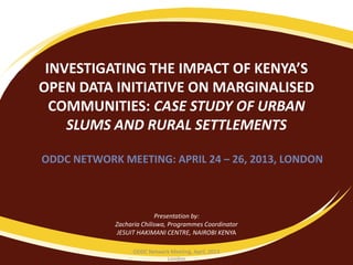INVESTIGATING THE IMPACT OF KENYA’S
OPEN DATA INITIATIVE ON MARGINALISED
COMMUNITIES: CASE STUDY OF URBAN
SLUMS AND RURAL SETTLEMENTS
ODDC NETWORK MEETING: APRIL 24 – 26, 2013, LONDON
Presentation by:
Zacharia Chiliswa, Programmes Coordinator
JESUIT HAKIMANI CENTRE, NAIROBI KENYA
ODDC Network Meeting, April, 2013
London
 