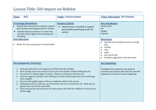 Lesson Title: Silt impact on Habitat
Class: KS2 Topic: Conservation Time Allocation: 30-45mins
Learning Intentions
Identify the environment needed to support
good-quality spawning grounds for salmon.
Identify land-use practices or events that
prevent salmon eggs from incubating and
hatching.
Success Criteria
Identify factors requited to support
good quality spawning grounds for
salmon
Key Vocabulary
Conservation
Silt
Oxygen
Pollution
Introduction
Divide the class into groups of mixed ability
Resources
two clear pint containers (such as canning
jars)
marbles
ruler
water
one cup of sand
24 salmon eggs (from a fish-bait store)
Development (Activity)
Each group fills their two empty jars half full with the marbles.
Pour enough water into each jar to just cover the marbles (without filling the jar).
Put at least 12 salmon eggs in each jar. Observe and discuss what you see.
Swirl the eggs (to simulate water flowing over them which keeps them cool and brings
them oxygen).
Discuss what might happen if silt was suddenly added to the stream.
Each group will now add one cup of sand into one jar to simulate the silt. Shake the jar
gently twice and let the sand settle.
Allow each group time to discuss its observations and what the addition of silt means to
salmon eggs.
Key Questions
Throughout the experiment ask pupils to
comment and question what they see and offer
explanation as to why it may be happening
 
