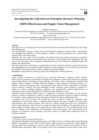 European Journal of Business and Management www.iiste.org
ISSN 2222-1905 (Paper) ISSN 2222-2839 (Online)
Vol.5, No.13, 2013
93
Investigating the Link between Enterprise Resource Planning
(ERP) Effectiveness and Supply Chain Management
Moayyad Al-Fawaeer
Assistant Professor, Department of Administration, The World Islamic Sciences & Education University
Tel: 962-777-307-411 E-mail: Dr.moayyad@yahoo.com
Hasan Ali Al-Zu’bi
Professor, Department of e-Business, Applied Science University, P.O. Box 922717, Amman 11192, Jordan
Tel: 962-795-629-808 E-mail: zubi1963@yahoo.com
Abstract:
This study aims to investigate the link between Enterprise Resource planning (ERP) Effectiveness and Supply
Chain Management.
The study population consists of staff in the Electrical Industrial companies. For this purpose, a questionnaire
was developed and distributed to (306) employees. Number of (283) questionnaires were returned which
comprises 92% of the target sample.
Statistical tools were used to test the hypothesis. The finding of this study indicates that there are significant
relationship between Enterprise Resource planning Effectiveness and the Supply Chain Management; the study
also we can find negative and no significant relationship between (User Satisfaction, Individual Impact) and
Supply Chain Management.
The study made some recommendations regarding future research is therefore required to extend these results in
other geographical areas and among managerial employees at these companies. For example, the concept could
be extended to other Arab countries in order to validate the model and findings.
Keywords: Enterprise Resource planning, Supply Chain Management, Electrical Industrial
1. Introduction
Today’s business environment is characterized by increasing uncertainties. Enterprise resource planning
effectiveness has emerged as an important new approach for companies to achieve profit objectives by reducing
environmental influence. In Enterprise resource planning with multiple vendors, manufacturers, distributors and
retailers, whether regionally or globally dispersed, Enterprise resource planning is challenging because it is
difficult to attribute performance results to one particular entity within the chain. Effectiveness in Enterprise
resource planning is difficult. With these difficulties in mind, Enterprise resource planning is needed for a
number of reasons (including regulatory, marketing and competitiveness reasons).Competitiveness of
organizations relies on successful adoption of Enterprise resource planning (Li, 2001).
Enterprise resource planning (ERP) system is a combination of advanced technologies and best business
practices. It enables an organization to achieve its specific business objectives and gain a competitive advantage
by providing a common platform to integrate all aspects of the business (Dantes & Hasibuan, 2011).
A company needs a big investment for adopting this system to achieve a benefit for organization while
implementing an ERP system requires a thorough strategic thinking that allows companies to achieve better
understanding of their business processes. ERP system is a software package that needs to be customized in
order to meet with business need. We have to consider the change that will happen to the organization, such as:
process change, technology change or even organization’s structure change, etc. Every technology adoption will
have an influence on the organization, both strategically and tactical impacts. This study focuses on the
exploration of Enterprise resource planning effectiveness impacts on Supply chain management (SCM) in
Jordanian companies.
2. Literature review
2.1 Enterprise Resource Planning Effectiveness
The beginnings Enterprise resource planning system in the 1960s in the form of Material Requirements Planning
(MRP) as an outgrowth of early efforts in bill of material. MRP inventors were looking for a better method of
ordering material and components. It used the master schedule, the bill of material, and inventory records to
determine future requirements. MRP evolved quickly, however, into something more than merely a better way to
 