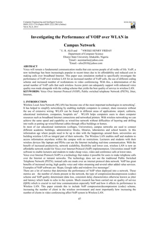 Computer Engineering and Intelligent Systems www.iiste.org
ISSN 2222-1719 (Paper) ISSN 2222-2863 (Online)
Vol.4, No.4, 2013
47
Investigating the Performance of VOIP over WLAN in
Campus Network
1
U. R. ALO and 2
NWEKE HENRY FRIDAY
Department of Computer Science
Ebonyi State University Abakaliki, Nigeria
1
Email:- auzomarita@yahoo.com
2
Email:- ufoo2010@yahoo.com
ABSTRACT
Voice will remain a fundamental communication media that cuts across people of all walks of life. VoIP, a
new technology has been increasingly popular in recent times due to its affordability and reduced cost in
making calls over broadband Internet. This paper uses simulation method to specifically investigate the
performance of VoIP over wireless LAN for an increased number of VoIP calls, the use of different coding
scheme and increased number of workstations in video conferencing. With this, a determination of the
actual number of VoIP calls that each wireless Access point can adequately support with enhanced voice
quality was made alongside with the coding scheme that yields the best quality of service in wireless LAN.
KEYWORDS: Voice Over Internet Protocol (VOIP), Public switched telephone Network (PSTN), Jitter,
Internet,
1. INTRODUCTION
Wireless Local Area Network (WLAN) has become one of the most important technologies in networking1
.
It has helped to simplify networking by enabling multiple computers to connect, share resources without
the use of extensive wiring. WLAN can be found in different areas of applications: airport, cafeteria,
educational institutions, companies, hospitals etc2
. WLAN helps computers users to share computer
resources such as broadband Internet connections and networked printers. With wireless networking we can
achieve the same speed and capability as wired-line network without difficulties of layering and drilling
into walls or putting up wires/Ethernet cables through office buildings or homes.
In most of our educational institutions (colleges, Universities), campus networks are used to connect
different academic buildings, administrative blocks, libraries, laboratories and school hostels. In this
information age where people need to be up to date with the happenings around them, universities are
building wireless LAN as integral part of their networks. The Wireless LAN enables staff and students to
access information anywhere within the campus with no restrictions. Lecturers and students with their
wireless devices like laptops and PDAs can use the Internet including real-time communication. With the
benefit of increased productivity, network scalability, flexibility and lower cost, wireless LAN is now an
affordable network model for Voice over Internet Protocol (VoIP) implementation. Universities install VoIP
software to enable lecturers and students to make cheap voice, video and conference calls at lower rates.
Voice over Internet Protocol (VoIP) is a technology that makes it possible for users to make telephone calls
over the Internet or intranet networks. The technology does not use the traditional Public Switched
Telephone Network (PSTN); instead calls are made over an internet protocol data network. VoIP has great
benefits of increased saving, high quality voice and video streaming and several other added value services.
Examples of VoIP software are: Skype, Google talks and windows live messenger1
.
There are a lot of metrics that determine the performance of VoIP when deployed into a network. These
metrics are the number of clients present in the network, the type of compression/decompression (codec)
scheme and VoIP quality determinant (data loss, consistent delay characteristics otherwise known as jitter
and latency which leads to echo in the system. Much research has been carried out on quality of service
(QOS) which is crucial in real time communication especially VoIP and how it affects its performance in
Wireless LAN. This paper extends this to include VoIP compression/decompression (codec) scheme,
increasing the number of client in the wireless environment and most importantly how increasing the
number of clients in video conferencing affect VoIP system in Wireless LAN.
 