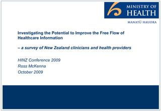 Investigating the Potential to Improve the Free Flow of Healthcare Information  – a survey of New Zealand clinicians and health providers HINZ Conference 2009 Ross McKenna October 2009 