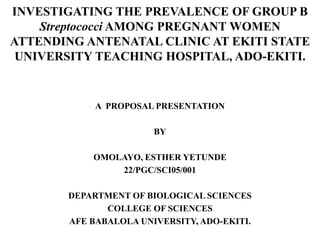INVESTIGATING THE PREVALENCE OF GROUP B
Streptococci AMONG PREGNANT WOMEN
ATTENDING ANTENATAL CLINIC AT EKITI STATE
UNIVERSITY TEACHING HOSPITAL, ADO-EKITI.
A PROPOSAL PRESENTATION
BY
OMOLAYO, ESTHER YETUNDE
22/PGC/SCI05/001
DEPARTMENT OF BIOLOGICAL SCIENCES
COLLEGE OF SCIENCES
AFE BABALOLA UNIVERSITY, ADO-EKITI.
 