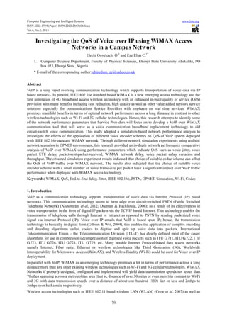 Computer Engineering and Intelligent Systems www.iiste.org
ISSN 2222-1719 (Paper) ISSN 2222-2863 (Online)
Vol.4, No.5, 2013
70
Investigating the QoS of Voice over IP using WiMAX Access
Networks in a Campus Network
Elechi Onyekachi O.1
and Eze Elias C.1*
1. Computer Science Department, Faculty of Physical Sciences, Ebonyi State University Abakaliki, PO
box 053, Ebonyi State, Nigeria
* E-mail of the corresponding author: chinedum_ez@yahoo.co.uk
Abstract
VoIP is a very rapid evolving communication technology which supports transportation of voice data via IP
based networks. In parallel, IEEE 802.16e standard based WiMAX is a new emerging access technology and the
first generation of 4G broadband access wireless technology with an enhanced in-built quality of service (QoS)
provision with many benefits including cost reduction, high quality as well as other value added network service
solutions especially for communications Service Providers with emphasis on real time services. WiMAX
promises manifold benefits in terms of optimal network performance across a long distance in contrast to other
wireless technologies such as Wi-Fi and 3G cellular technologies. Hence, this research attempts to identify some
of the network performance parameters that Service Providers will focus on to develop a VoIP over WiMAX
communication tool that will serve as a voice communication broadband replacement technology to old
circuit-switch voice communication. This study adopted a simulation-based network performance analysis to
investigate the effects of the application of different voice encoder schemes on QoS of VoIP system deployed
with IEEE 802.16e standard WiMAX network. Through different network simulation experiments using realistic
network scenarios in OPNET environment, this research provided an in-depth network performance comparative
analysis of VoIP over WiMAX using performance parameters which indicate QoS such as voice jitter, voice
packet ETE delay, packet-sent-packet-received, WiMAX network delay, voice packet delay variation and
throughput. The obtained simulation experiment results indicated that choice of suitable codec scheme can affect
the QoS of VoIP traffic over WiMAX network. The results also indicated that the choice of suitable voice
encoder scheme with a small number of voice frame-size per packet have a significant impact over VoIP traffic
performance when deployed with WiMAX access technology.
Keywords: WiMAX, QoS, End-to-End delay, Jitter, IEEE 802.16e, PSTN, OPNET, Simulation, Wi-Fi, Codec
1. Introduction
VoIP as a communication technology supports transportation of voice data via Internet Protocol (IP) based
networks. This communication technology seems to have edge over circuit-switched PSTN (Public Switched
Telephone Network) (Alshomrani et al, 2012; Dudman & Backhouse, 2006); as a result of its effectiveness in
voice transportation in the form of digital IP packets via the TCP/IP based Internet. This technology enables the
transmission of telephone calls through Internet or Intranet as opposed to PSTN by sending packetized voice
signal via Internet Protocol (IP). Voice over IP entails that VoIP is based upon IP; hence, the transmission
technology is basically in digital form (Gibson & Wei, 2004), this enables the application of complex encoding
and decoding algorithms called codecs to digitise and split up voice data into packets. International
Telecommunication Union – the Telecommunication Division (ITU-T) has clearly defined most of the codec
algorithms for use in compression/decompression of digitised voice packets such as ITU G.711, ITU G.722, ITU
G.723, ITU G.726, ITU G.728, ITU G.729, etc. Many notable Internet Protocol-based data access networks
namely Internet, Fiber optic, Ethernet or wireless technologies like Third Generation (3G), Worldwide
Interoperability for Microwave Access (WiMAX), and Wireless Fidelity (Wi-Fi) could be used for Voice over IP
deployment.
In parallel with VoIP, WiMAX as an emerging technology promises a lot in terms of performance across a long
distance more than any other existing wireless technologies such as Wi-Fi and 3G cellular technologies. WiMAX
Networks if properly designed, configured and implemented will yield data transmission speeds not lesser than
70mbps spanning across a metropolitan area (that is, distance of over 30 miles or even more) in contrast to Wi-Fi
and 3G with data transmission speeds over a distance of about one hundred (100) feet or less and 2mbps to
3mbps over half a mile respectively.
Wireless access technologies such as IEEE 802.11 based wireless LAN (WLAN) (Crow et al. 2007) as well as
 