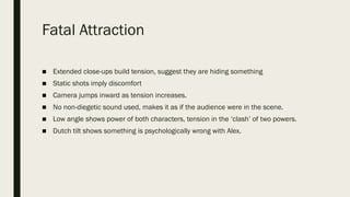 Fatal Attraction
■ Extended close-ups build tension, suggest they are hiding something
■ Static shots imply discomfort
■ Camera jumps inward as tension increases.
■ No non-diegetic sound used, makes it as if the audience were in the scene.
■ Low angle shows power of both characters, tension in the ‘clash’ of two powers.
■ Dutch tilt shows something is psychologically wrong with Alex.
 