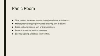 Panic Room
■ Slow motion, increases tension through audience anticipation.
■ Monosyllabic dialogue punctuates following lack of sound.
■ Cross cutting creates a sort of dramatic irony.
■ Drone is added as tension increases.
■ Low key lighting. Creates a ‘dark’ effect.
 