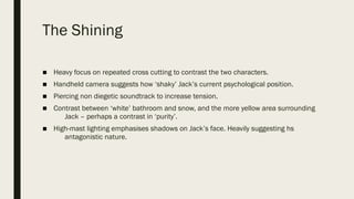 The Shining
■ Heavy focus on repeated cross cutting to contrast the two characters.
■ Handheld camera suggests how ‘shaky’ Jack’s current psychological position.
■ Piercing non diegetic soundtrack to increase tension.
■ Contrast between ‘white’ bathroom and snow, and the more yellow area surrounding
Jack – perhaps a contrast in ‘purity’.
■ High-mast lighting emphasises shadows on Jack’s face. Heavily suggesting hs
antagonistic nature.
 