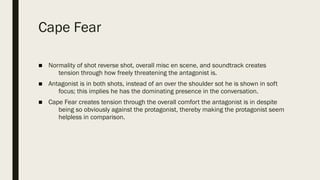 Cape Fear
■ Normality of shot reverse shot, overall misc en scene, and soundtrack creates
tension through how freely threatening the antagonist is.
■ Antagonist is in both shots, instead of an over the shoulder sot he is shown in soft
focus; this implies he has the dominating presence in the conversation.
■ Cape Fear creates tension through the overall comfort the antagonist is in despite
being so obviously against the protagonist, thereby making the protagonist seem
helpless in comparison.
 