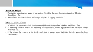 What Can Happen
• An attacker just gained root access to your system. One of the first steps the attacker takes is to delete the
.bash_history file.
• Then he links the file to /dev/null, rendering it incapable of logging commands.
Where to Look for Evidence
• Whenever you investigate a Unix system suspected of being compromised, check for shell history files.
• If the history feature is enabled and the history file does not exist, there is a good chance that the hacker deleted
the history file.
• If the history file exists as a link to /dev/null,, that is another strong indication that the system has been
compromised.
 