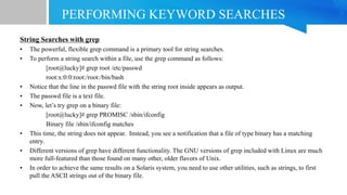 PERFORMING KEYWORD SEARCHES
String Searches with grep
• The powerful, flexible grep command is a primary tool for string searches.
• To perform a string search within a file, use the grep command as follows:
[root@lucky]# grep root /etc/passwd
root:x:0:0:root:/root:/bin/bash
• Notice that the line in the passwd file with the string root inside appears as output.
• The passwd file is a text file.
• Now, let’s try grep on a binary file:
[root@lucky]# grep PROMISC /sbin/ifconfig
Binary file /sbin/ifconfig matches
• This time, the string does not appear. Instead, you see a notification that a file of type binary has a matching
entry.
• Different versions of grep have different functionality. The GNU versions of grep included with Linux are much
more full-featured than those found on many other, older flavors of Unix.
• In order to achieve the same results on a Solaris system, you need to use other utilities, such as strings, to first
pull the ASCII strings out of the binary file.
 