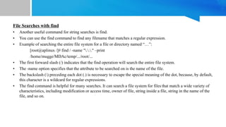 File Searches with find
• Another useful command for string searches is find.
• You can use the find command to find any filename that matches a regular expression.
• Example of searching the entire file system for a file or directory named “…”:
[root@aplinux /]# find / -name "..." –print
/home/mugge/MDAc/temp/.../root/...
• The first forward slash (/) indicates that the find operation will search the entire file system.
• The -name option specifies that the attribute to be searched on is the name of the file.
• The backslash () preceding each dot (.) is necessary to escape the special meaning of the dot, because, by default,
this character is a wildcard for regular expressions.
• The find command is helpful for many searches. It can search a file system for files that match a wide variety of
characteristics, including modification or access time, owner of file, string inside a file, string in the name of the
file, and so on.
 